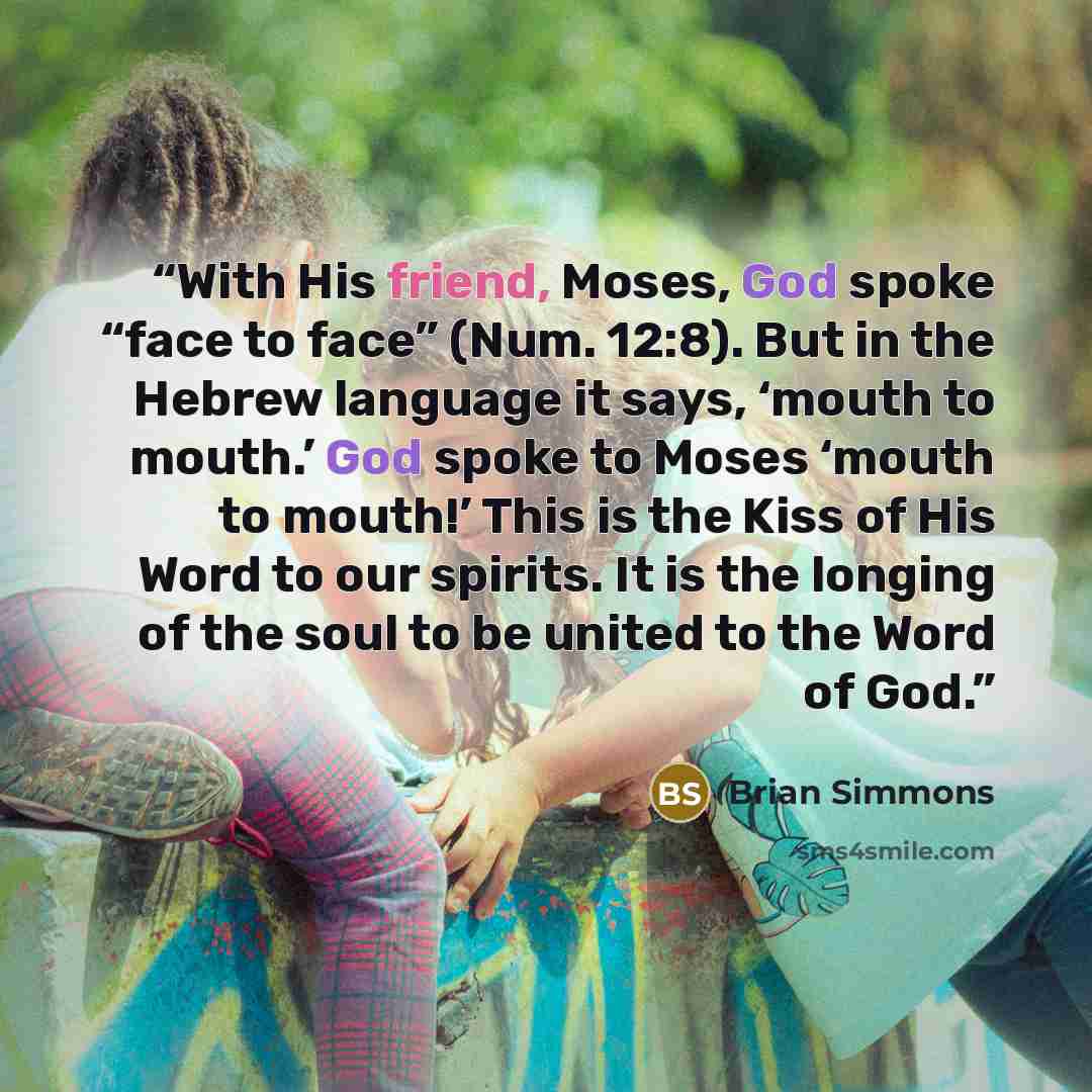 “With His friend, Moses, God spoke “face to face” (Num. 12:8). But in the Hebrew language it says, ‘mouth to mouth.’ God spoke to Moses ‘mouth to mouth!’ This is the Kiss of His Word to our spirits. It is the longing of the soul to be united to the Word of God.” quote by Brian Simmons