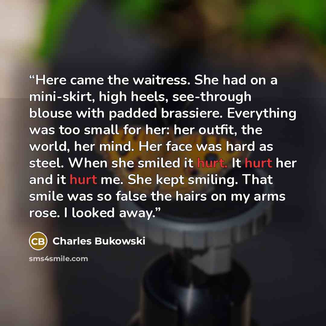 “Here came the waitress. She had on a mini-skirt, high heels, see-through blouse with padded brassiere. Everything was too small for her: her outfit, the world, her mind. Her face was hard as steel. When she smiled it hurt. It hurt her and it hurt me. She kept smiling. That smile was so false the…” quote by Charles Bukowski