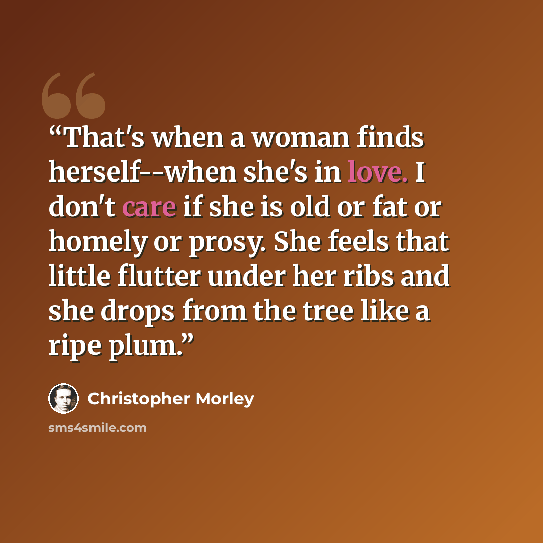 “That's when a woman finds herself--when she's in love. I don't care if she is old or fat or homely or prosy. She feels that little flutter under her ribs and she drops from the tree like a ripe plum.” quote by Christopher Morley