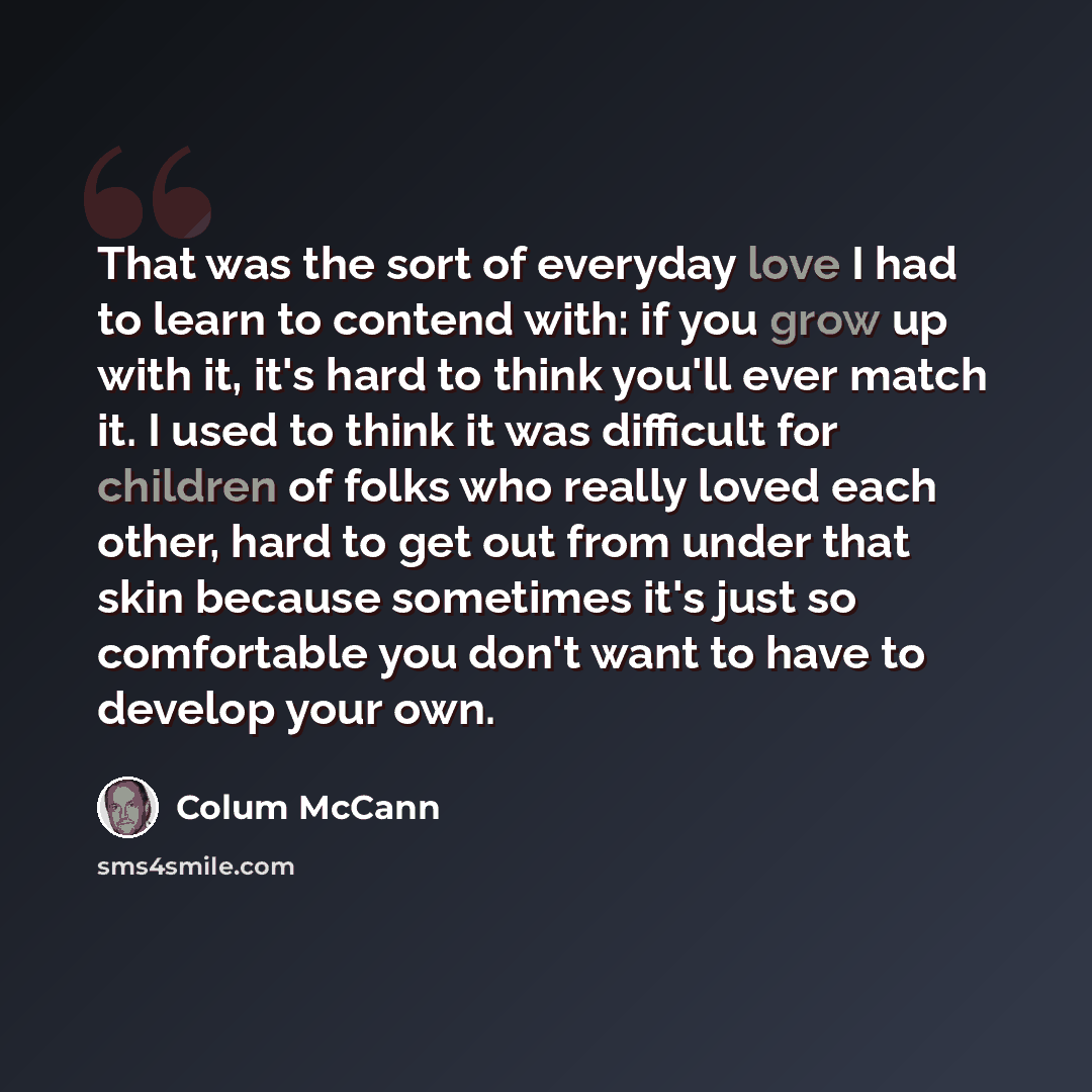 “That was the sort of everyday love I had to learn to contend with: if you grow up with it, it's hard to think you'll ever match it. I used to think it was difficult for children of folks who really loved each other, hard to get out from under that skin because sometimes it's just so comfortable…” quote by Colum McCann