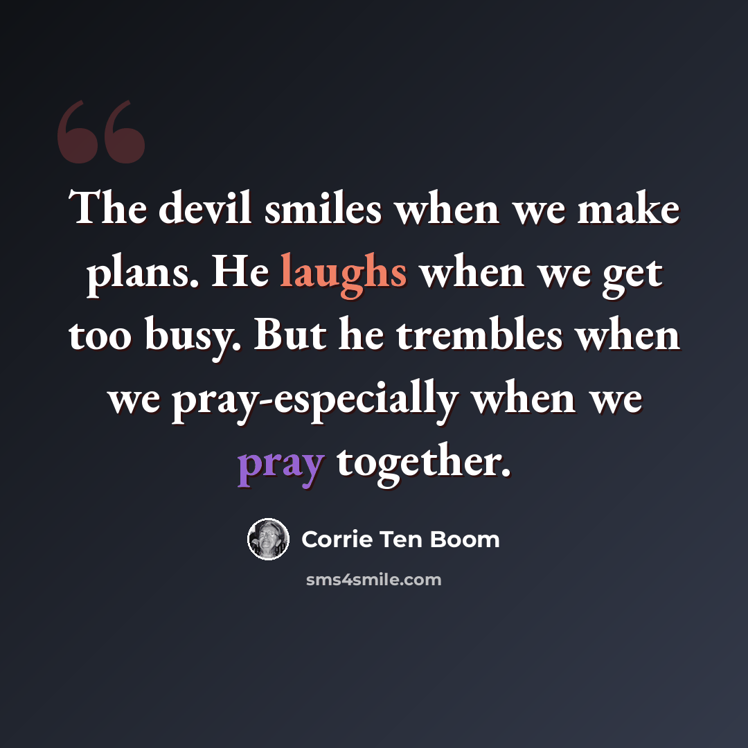 “The devil smiles when we make plans. He laughs when we get too busy. But he trembles when we pray-especially when we pray together.” quote by Corrie Ten Boom