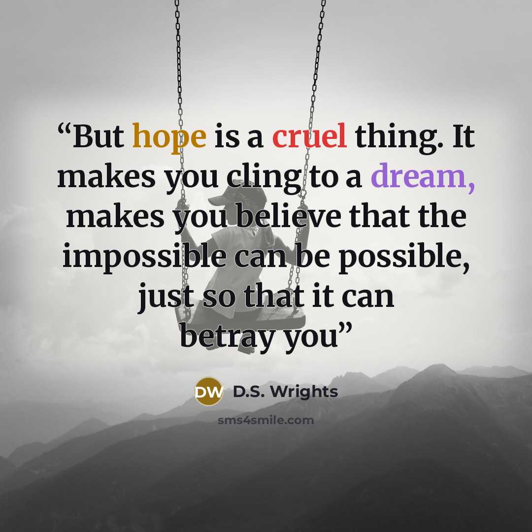 “But hope is a cruel thing. It makes you cling to a dream, makes you believe that the impossible can be possible, just so that it can betray you” quote by D.S. Wrights