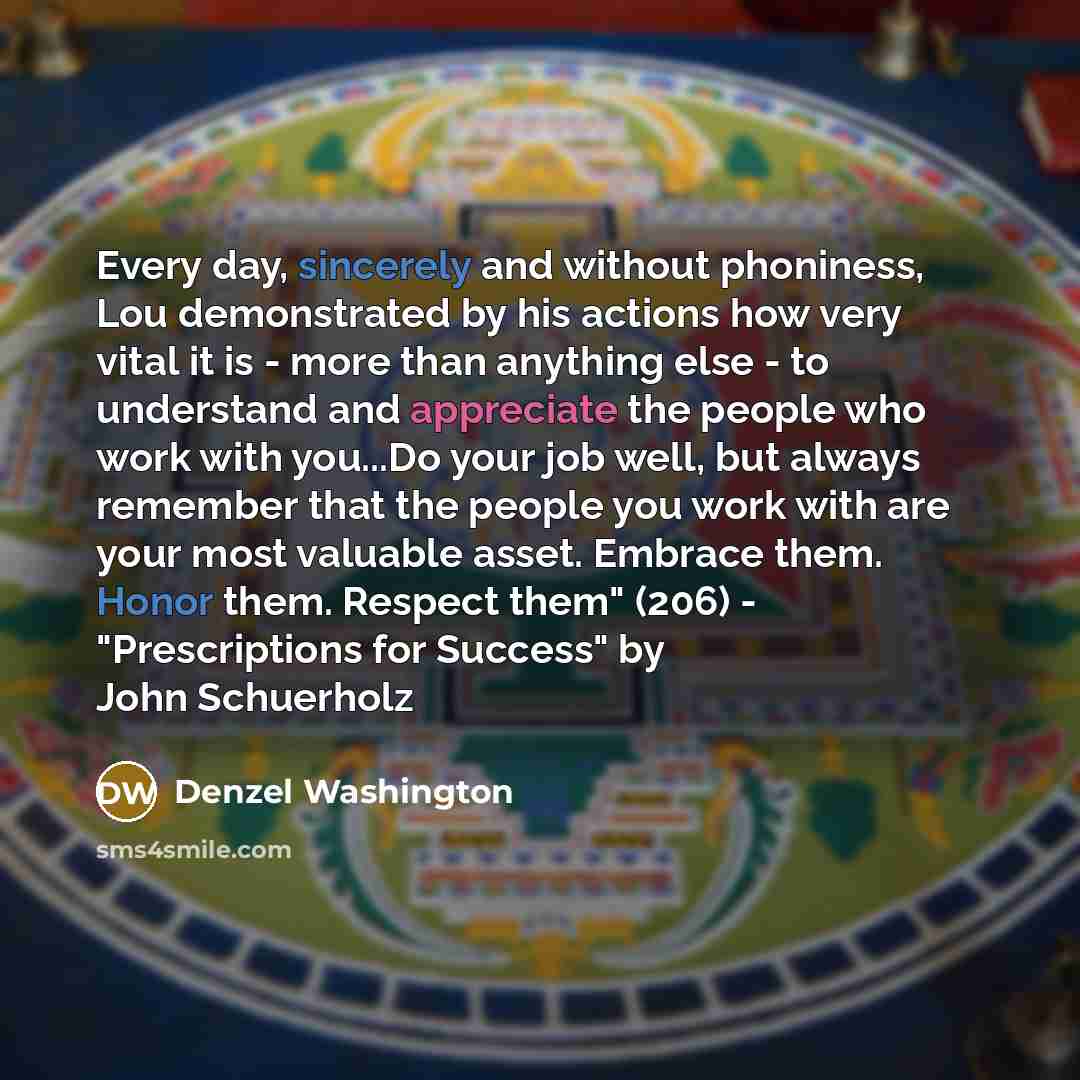 “Every day, sincerely and without phoniness, Lou demonstrated by his actions how very vital it is - more than anything else - to understand and appreciate the people who work with you...Do your job well, but always remember that the people you work with are your most valuable asset. Embrace them…” quote by Denzel Washington