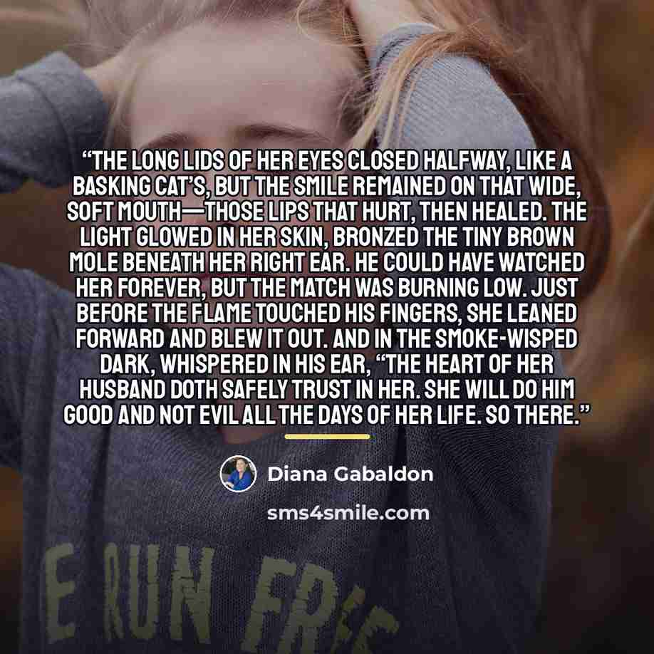 “The long lids of her eyes closed halfway, like a basking cat’s, but the smile remained on that wide, soft mouth—those lips that hurt, then healed. The light glowed in her skin, bronzed the tiny brown mole beneath her right ear. He could have watched her forever, but the match was burning low. Just…” quote by Diana Gabaldon