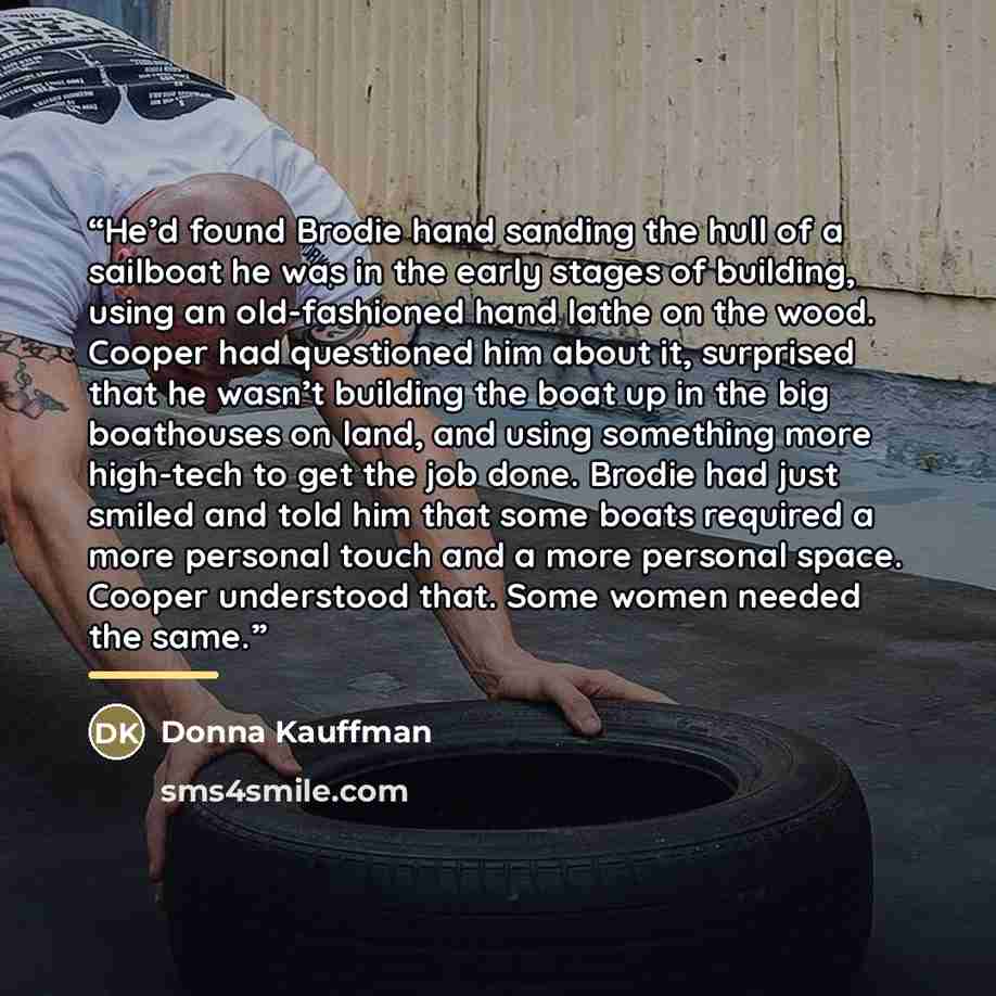 “He’d found Brodie hand sanding the hull of a sailboat he was in the early stages of building, using an old-fashioned hand lathe on the wood. Cooper had questioned him about it, surprised that he wasn’t building the boat up in the big boathouses on land, and using something more high-tech to get…” quote by Donna Kauffman