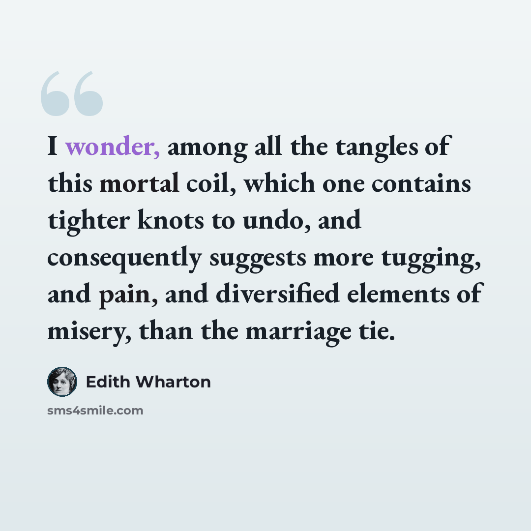 “I wonder, among all the tangles of this mortal coil, which one contains tighter knots to undo, and consequently suggests more tugging, and pain, and diversified elements of misery, than the marriage tie.” quote by Edith Wharton