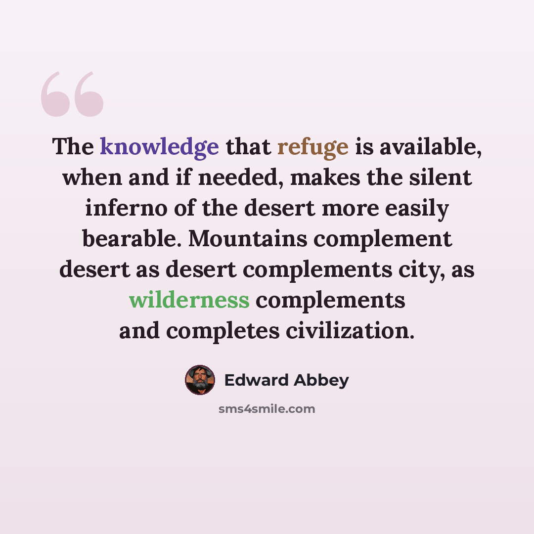 “The knowledge that refuge is available, when and if needed, makes the silent inferno of the desert more easily bearable. Mountains complement desert as desert complements city, as wilderness complements and completes civilization.” quote by Edward Abbey
