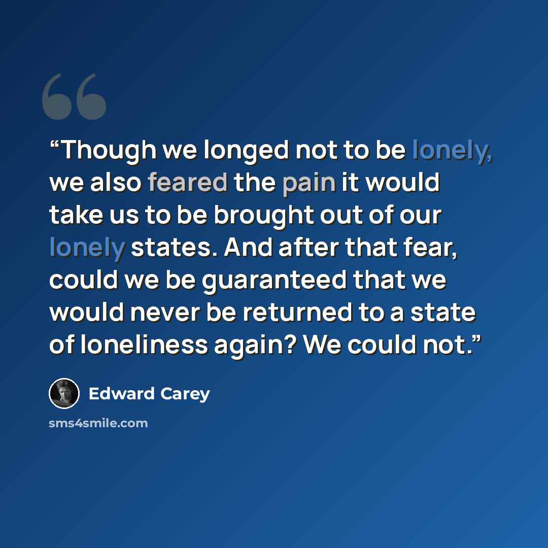 “Though we longed not to be lonely, we also feared the pain it would take us to be brought out of our lonely states. And after that fear, could we be guaranteed that we would never be returned to a state of loneliness again? We could not.” quote by Edward Carey
