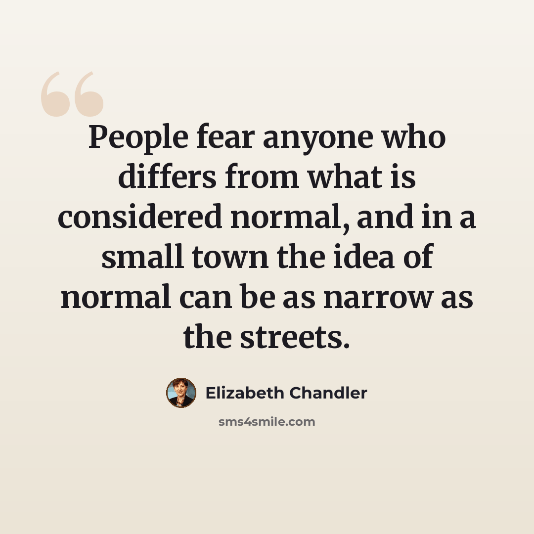 “People fear anyone who differs from what is considered normal, and in a small town the idea of normal can be as narrow as the streets.” quote by Elizabeth Chandler
