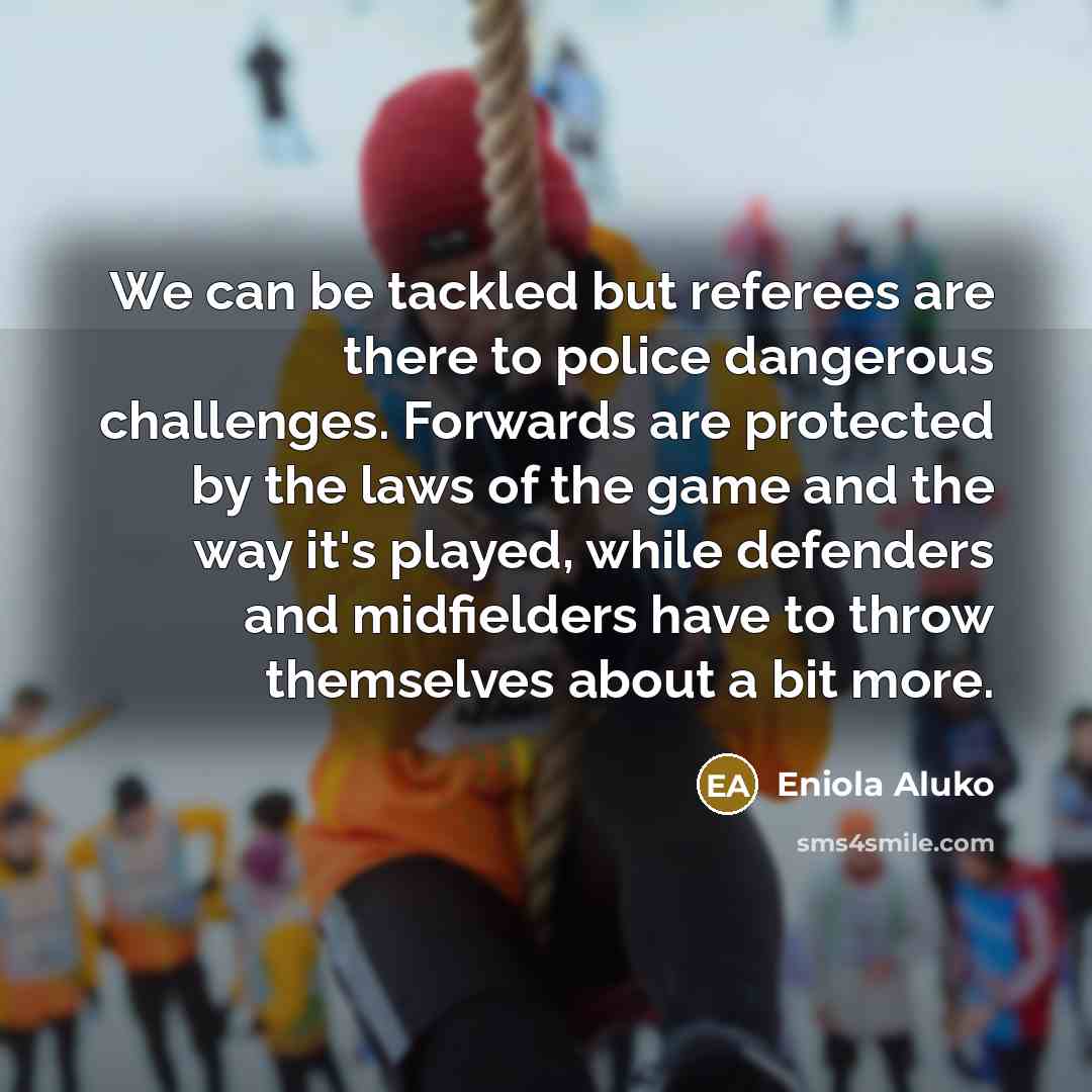 “We can be tackled but referees are there to police dangerous challenges. Forwards are protected by the laws of the game and the way it's played, while defenders and midfielders have to throw themselves about a bit more.” quote by Eniola Aluko