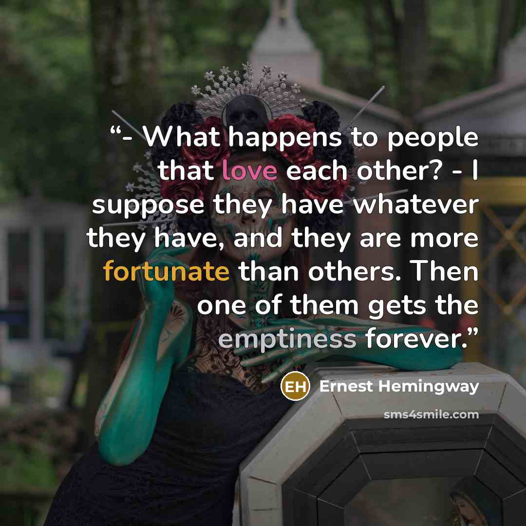 “- What happens to people that love each other? - I suppose they have whatever they have, and they are more fortunate than others. Then one of them gets the emptiness forever.” quote by Ernest Hemingway