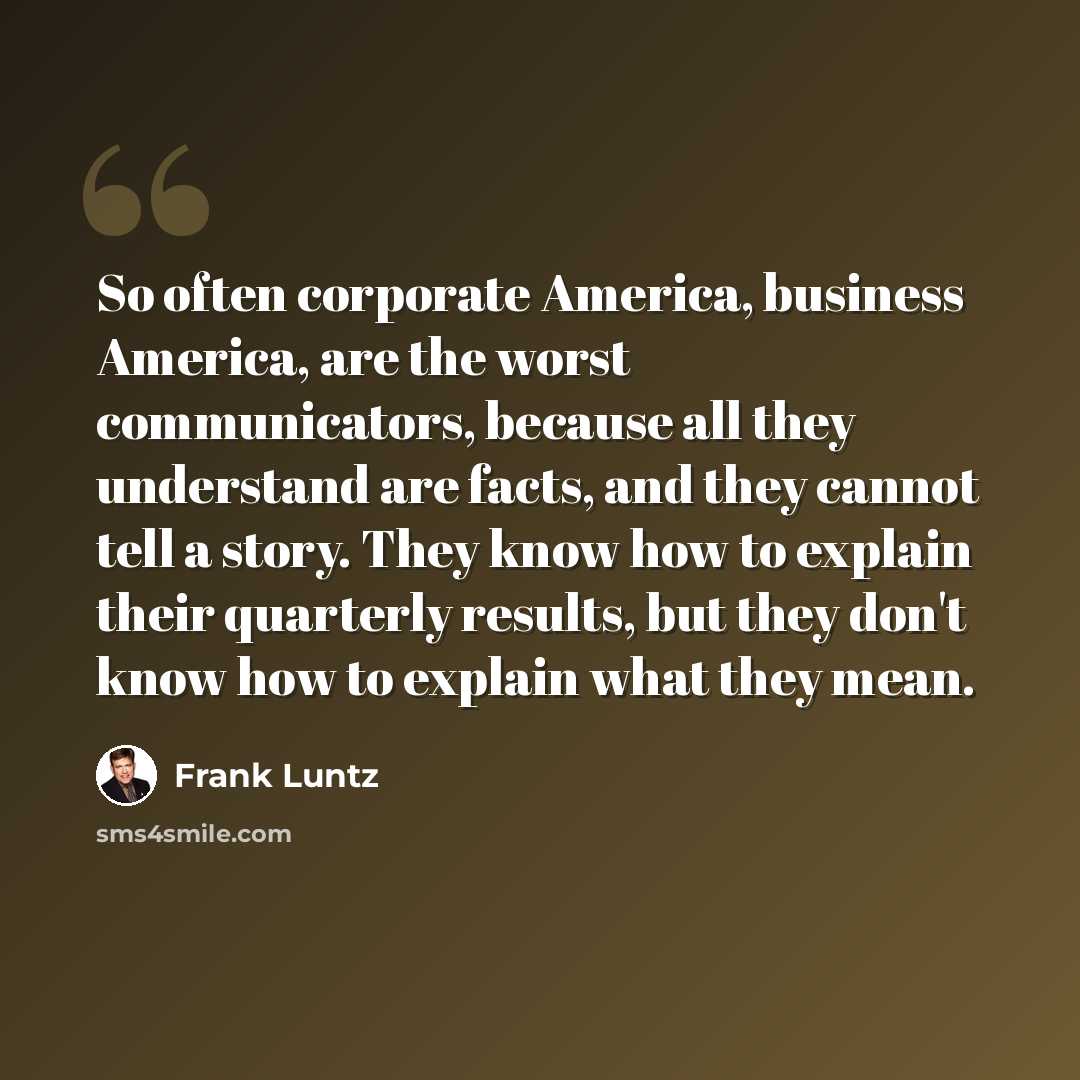 “So often corporate America, business America, are the worst communicators, because all they understand are facts, and they cannot tell a story. They know how to explain their quarterly results, but they don't know how to explain what they mean.” quote by Frank Luntz