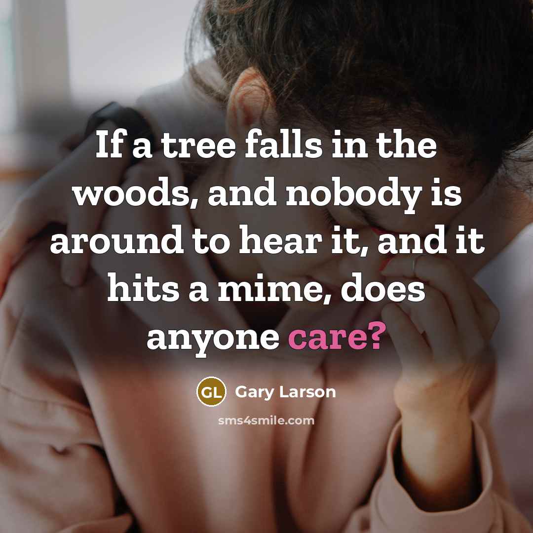 “If a tree falls in the woods, and nobody is around to hear it, and it hits a mime, does anyone care?” quote by Gary Larson