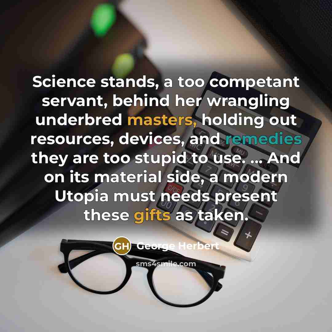 “Science stands, a too competant servant, behind her wrangling underbred masters, holding out resources, devices, and remedies they are too stupid to use. ... And on its material side, a modern Utopia must needs present these gifts as taken.” quote by George Herbert