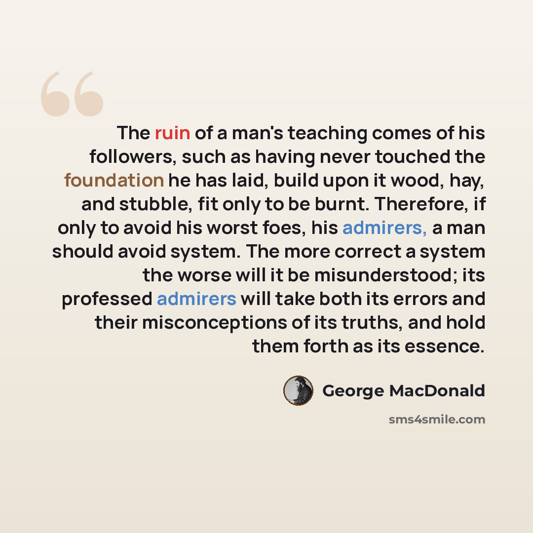 “The ruin of a man's teaching comes of his followers, such as having never touched the foundation he has laid, build upon it wood, hay, and stubble, fit only to be burnt. Therefore, if only to avoid his worst foes, his admirers, a man should avoid system. The more correct a system the worse will it…” quote by George MacDonald