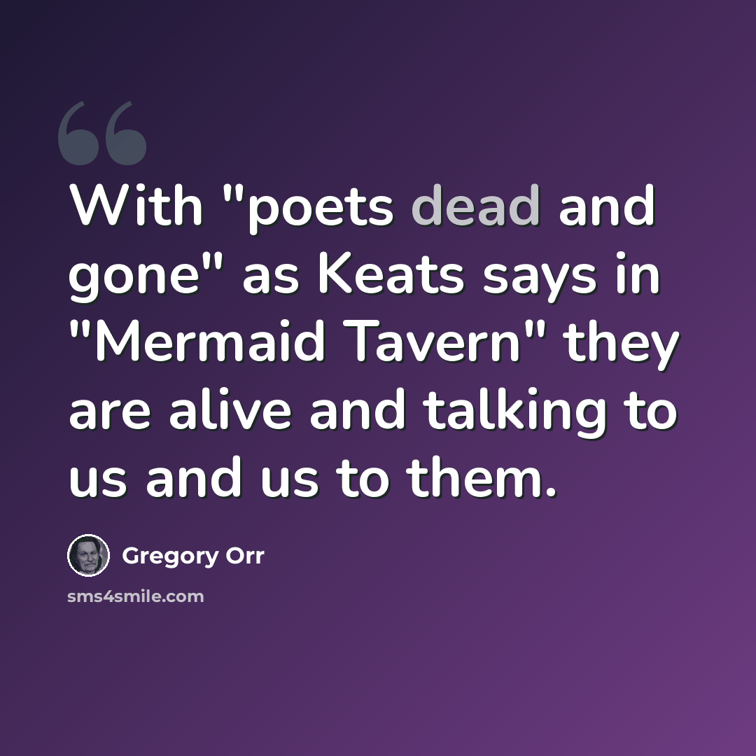 “With "poets dead and gone" as Keats says in "Mermaid Tavern" they are alive and talking to us and us to them.” quote by Gregory Orr
