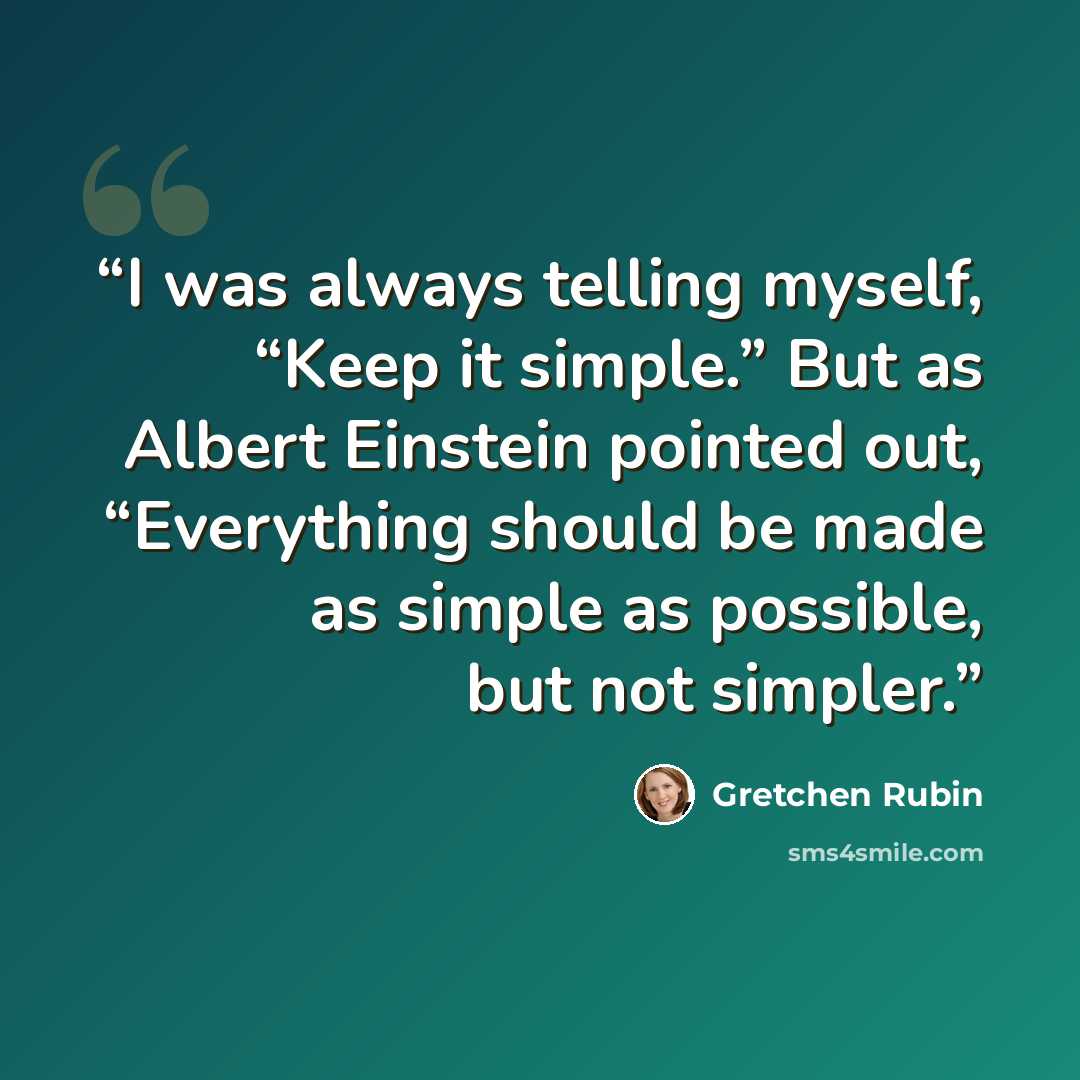 “I was always telling myself, “Keep it simple.” But as Albert Einstein pointed out, “Everything should be made as simple as possible, but not simpler.” quote by Gretchen Rubin