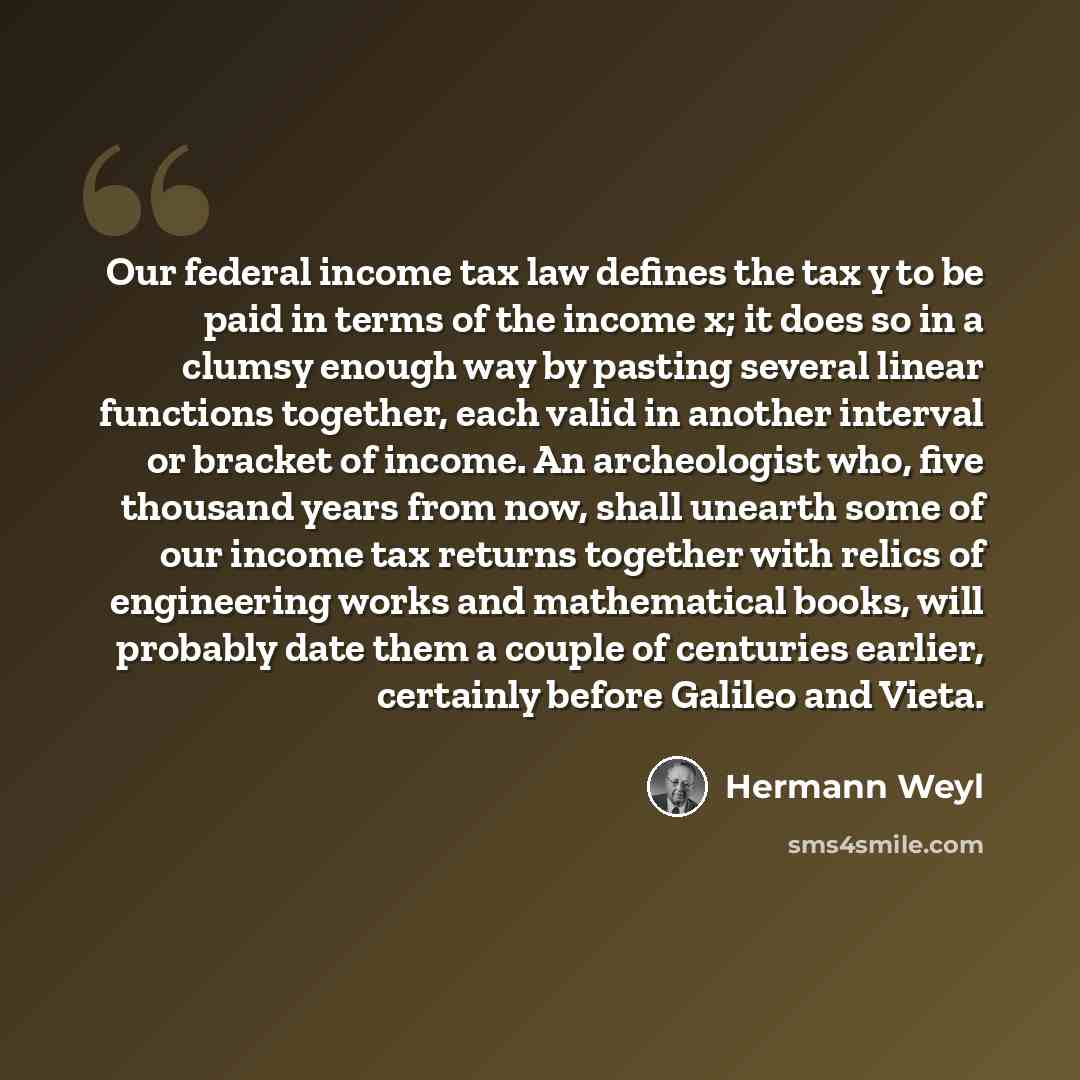 “Our federal income tax law defines the tax y to be paid in terms of the income x; it does so in a clumsy enough way by pasting several linear functions together, each valid in another interval or bracket of income. An archeologist who, five thousand years from now, shall unearth some of our income…” quote by Hermann Weyl