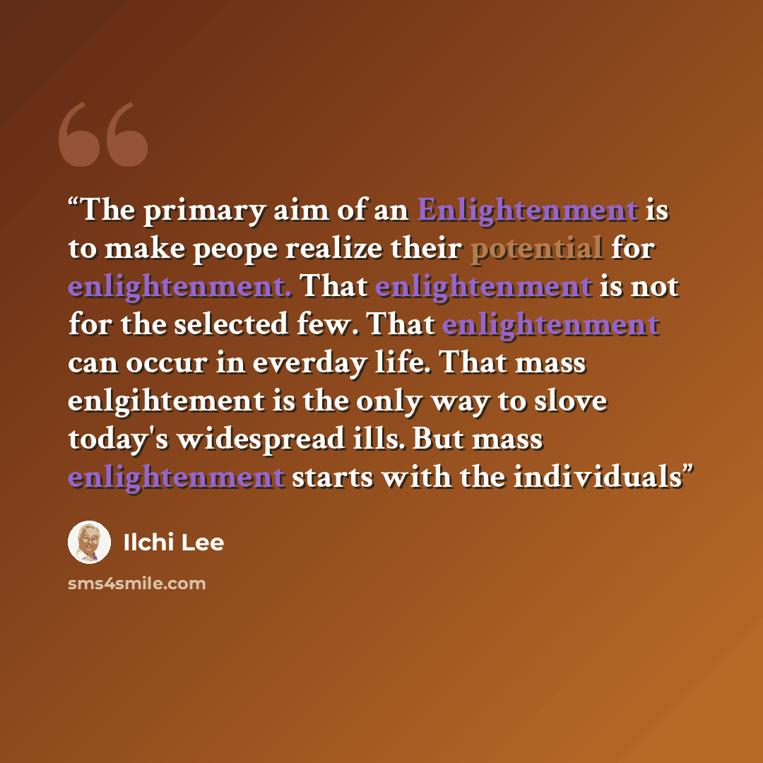 “The primary aim of an Enlightenment is to make peope realize their potential for enlightenment. That enlightenment is not for the selected few. That enlightenment can occur in everday life. That mass enlgihtement is the only way to slove today's widespread ills. But mass enlightenment starts with…” quote by Ilchi Lee