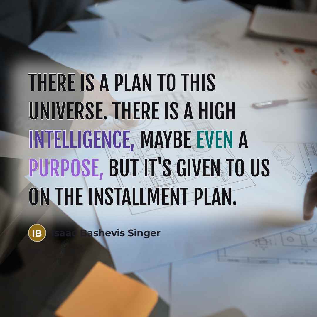 “There is a plan to this universe. There is a high intelligence, maybe even a purpose, but it's given to us on the installment plan.” quote by Isaac Bashevis Singer