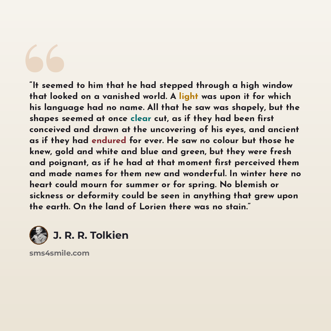 “It seemed to him that he had stepped through a high window that looked on a vanished world. A light was upon it for which his language had no name. All that he saw was shapely, but the shapes seemed at once clear cut, as if they had been first conceived and drawn at the uncovering of his eyes, and…” quote by J. R. R. Tolkien