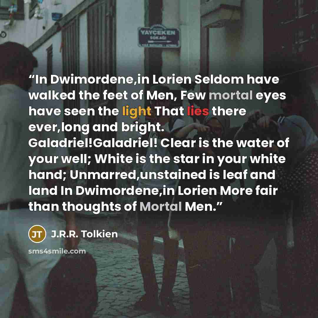 “In Dwimordene,in Lorien Seldom have walked the feet of Men, Few mortal eyes have seen the light That lies there ever,long and bright. Galadriel!Galadriel! Clear is the water of your well; White is the star in your white hand; Unmarred,unstained is leaf and land In Dwimordene,in Lorien More fair…” quote by J.R.R. Tolkien