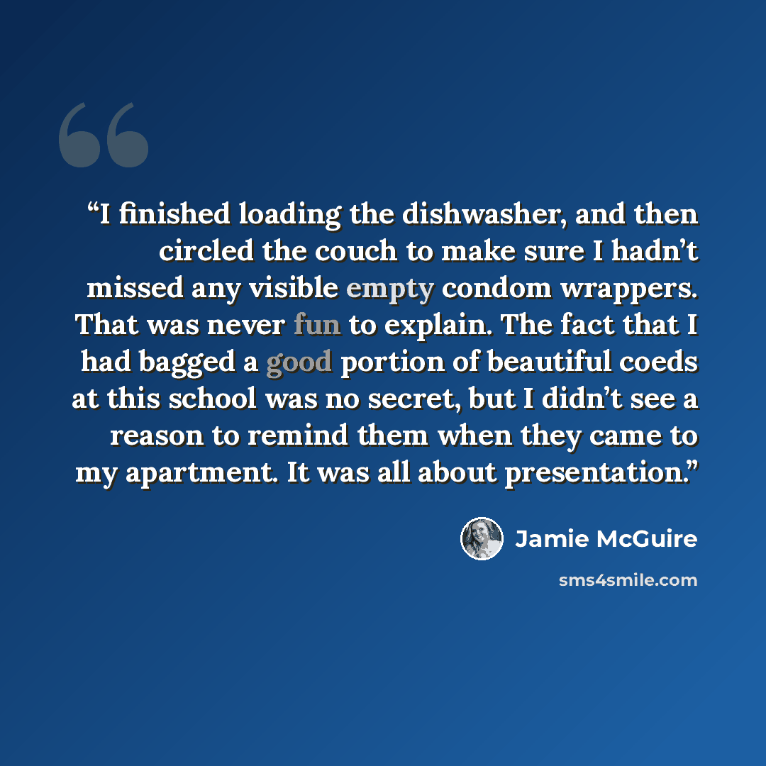 “I finished loading the dishwasher, and then circled the couch to make sure I hadn’t missed any visible empty condom wrappers. That was never fun to explain. The fact that I had bagged a good portion of beautiful coeds at this school was no secret, but I didn’t see a reason to remind them when they…” quote by Jamie McGuire