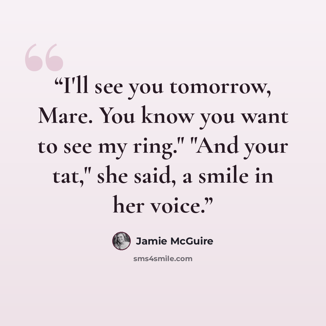 “I'll see you tomorrow, Mare. You know you want to see my ring." "And your tat," she said, a smile in her voice.” quote by Jamie McGuire