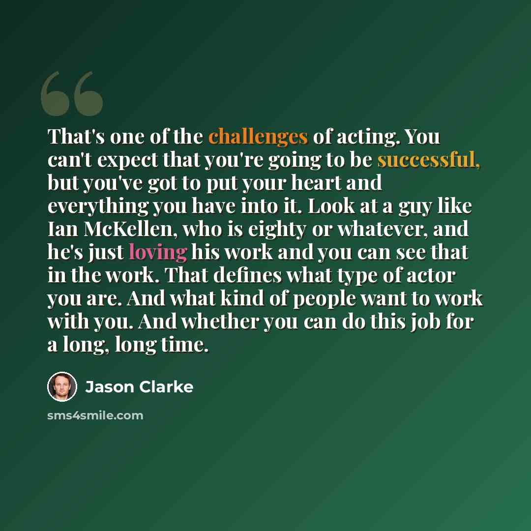 “That's one of the challenges of acting. You can't expect that you're going to be successful, but you've got to put your heart and everything you have into it. Look at a guy like Ian McKellen, who is eighty or whatever, and he's just loving his work and you can see that in the work. That defines…” quote by Jason Clarke