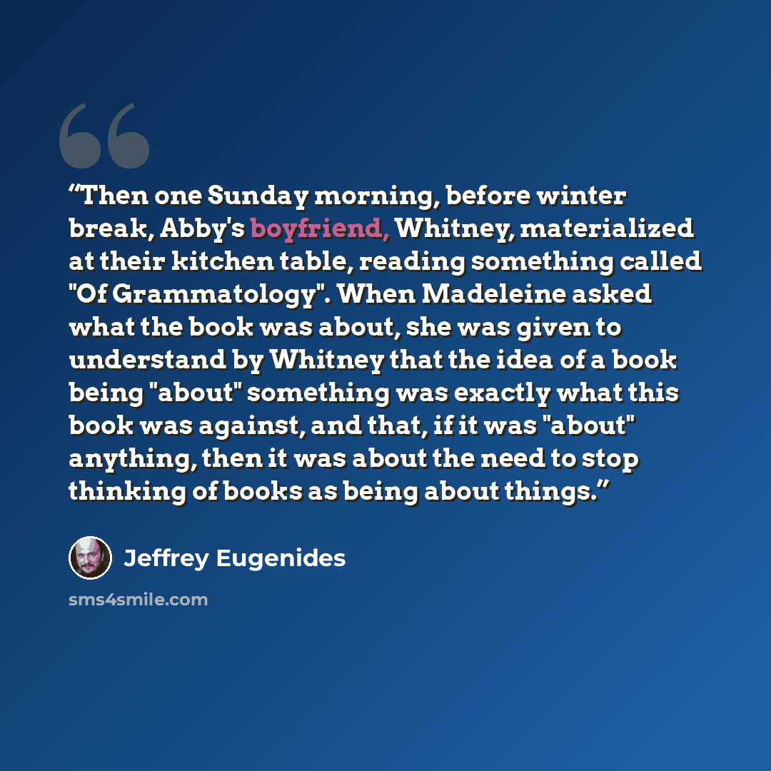 “Then one Sunday morning, before winter break, Abby's boyfriend, Whitney, materialized at their kitchen table, reading something called "Of Grammatology". When Madeleine asked what the book was about, she was given to understand by Whitney that the idea of a book being "about" something was exactly…” quote by Jeffrey Eugenides