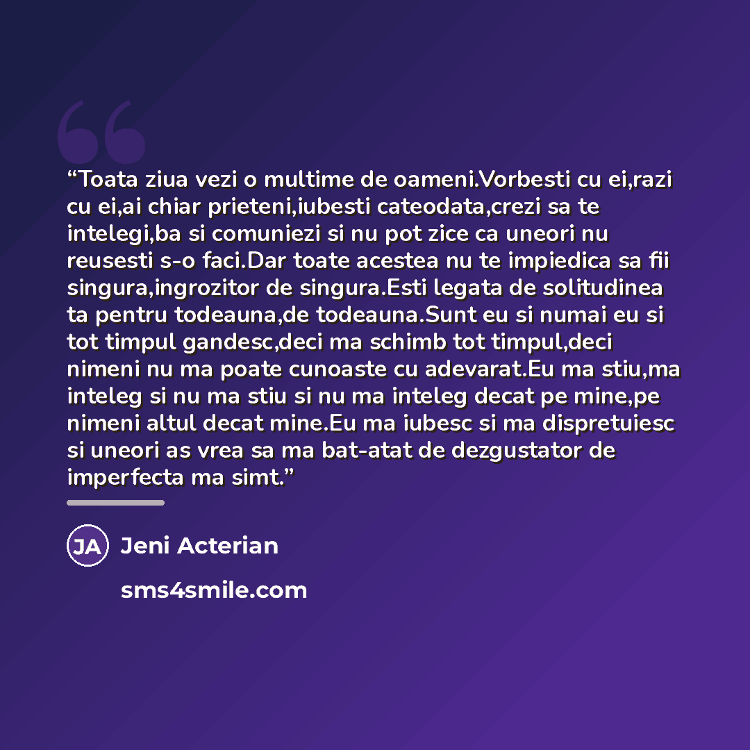 “Toata ziua vezi o multime de oameni.Vorbesti cu ei,razi cu ei,ai chiar prieteni,iubesti cateodata,crezi sa te intelegi,ba si comuniezi si nu pot zice ca uneori nu reusesti s-o faci.Dar toate acestea nu te impiedica sa fii singura,ingrozitor de singura.Esti legata de solitudinea ta pentru…” quote by Jeni Acterian