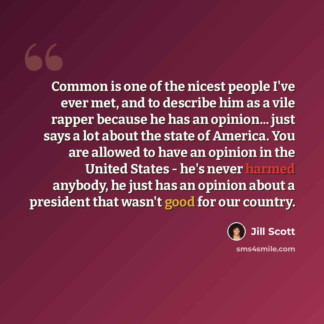 “Common is one of the nicest people I've ever met, and to describe him as a vile rapper because he has an opinion... just says a lot about the state of America. You are allowed to have an opinion in the United States - he's never harmed anybody, he just has an opinion about a president that wasn't…” quote by Jill Scott