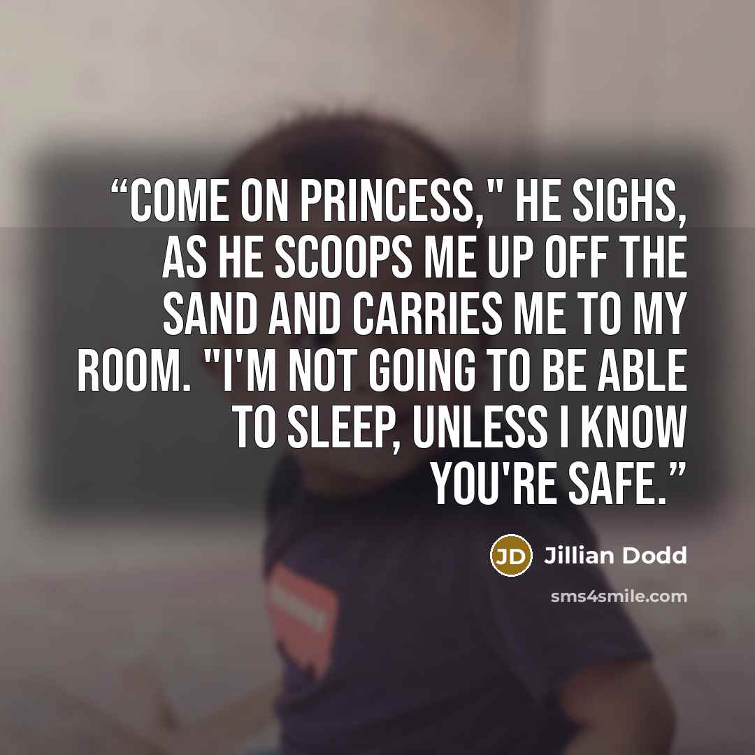 “Come on Princess," he sighs, as he scoops me up off the sand and carries me to my room. "I'm not going to be able to sleep, unless I know you're safe.” quote by Jillian Dodd