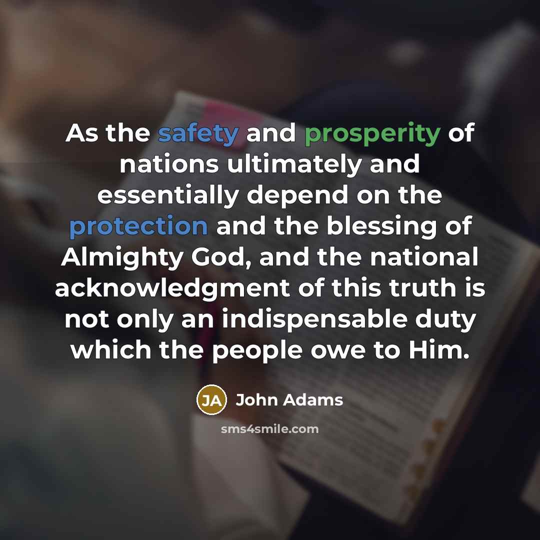 “As the safety and prosperity of nations ultimately and essentially depend on the protection and the blessing of Almighty God, and the national acknowledgment of this truth is not only an indispensable duty which the people owe to Him.” quote by John Adams