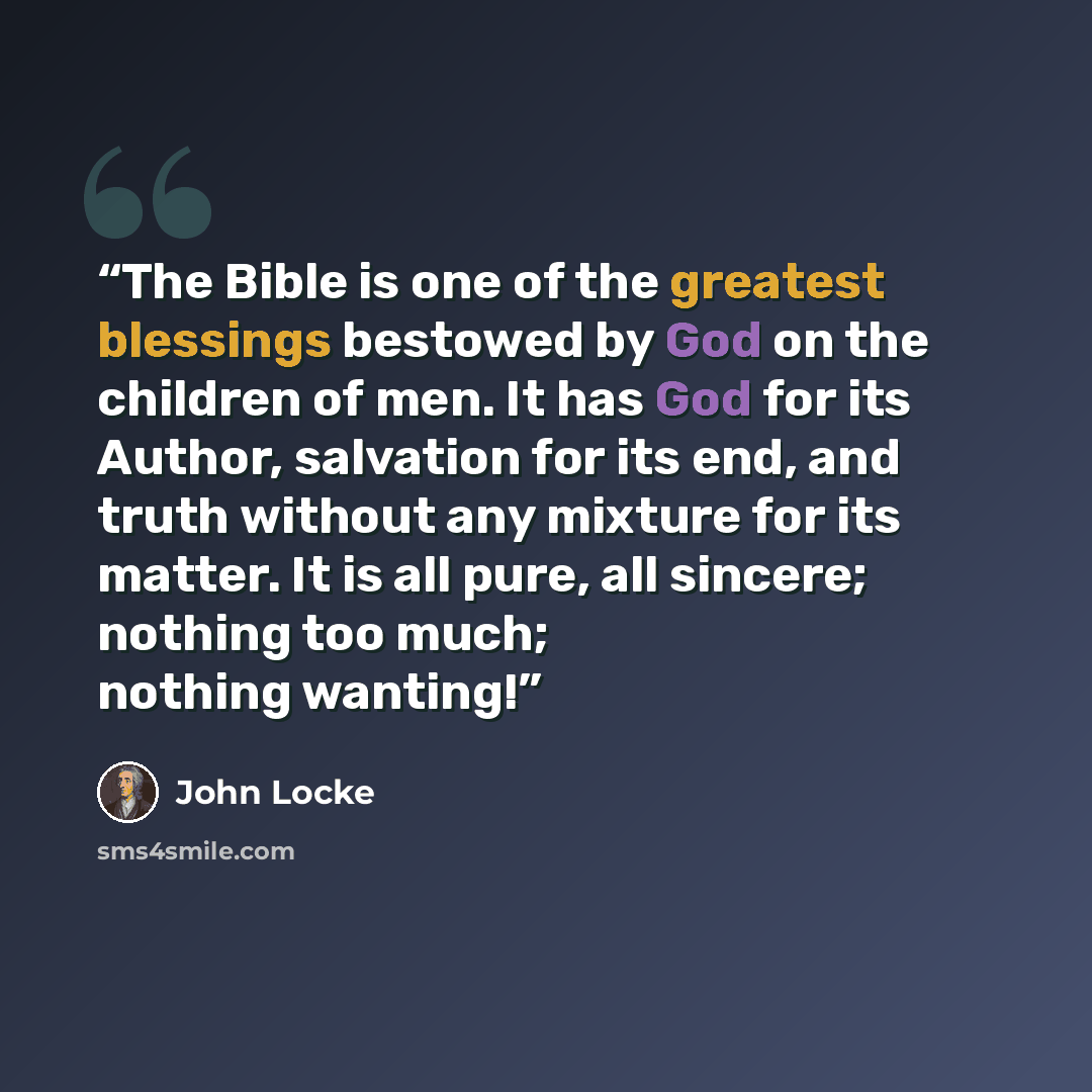 “The Bible is one of the greatest blessings bestowed by God on the children of men. It has God for its Author, salvation for its end, and truth without any mixture for its matter. It is all pure, all sincere; nothing too much; nothing wanting!” quote by John Locke