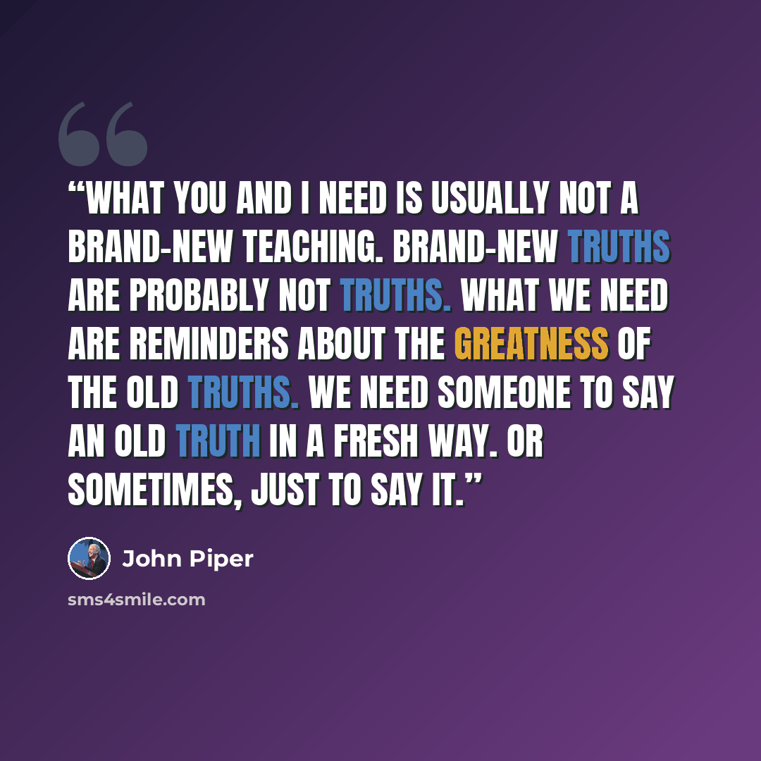 “What you and I need is usually not a brand-new teaching. Brand-new truths are probably not truths. What we need are reminders about the greatness of the old truths. We need someone to say an old truth in a fresh way. Or sometimes, just to say it.” quote by John Piper