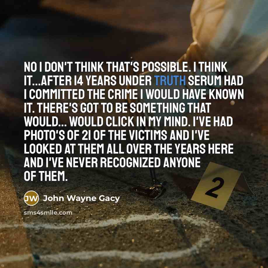 “No I don't think that's possible. I think it...after 14 years under truth serum had I committed the crime I would have known it. There's got to be something that would... would click in my mind. I've had photo's of 21 of the victims and I've looked at them all over the years here and I've never…” quote by John Wayne Gacy