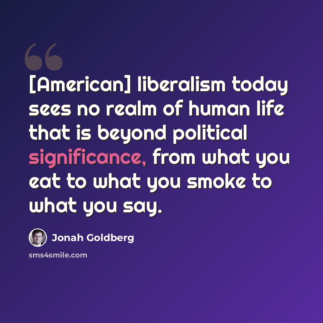 “[American] liberalism today sees no realm of human life that is beyond political significance, from what you eat to what you smoke to what you say.” quote by Jonah Goldberg