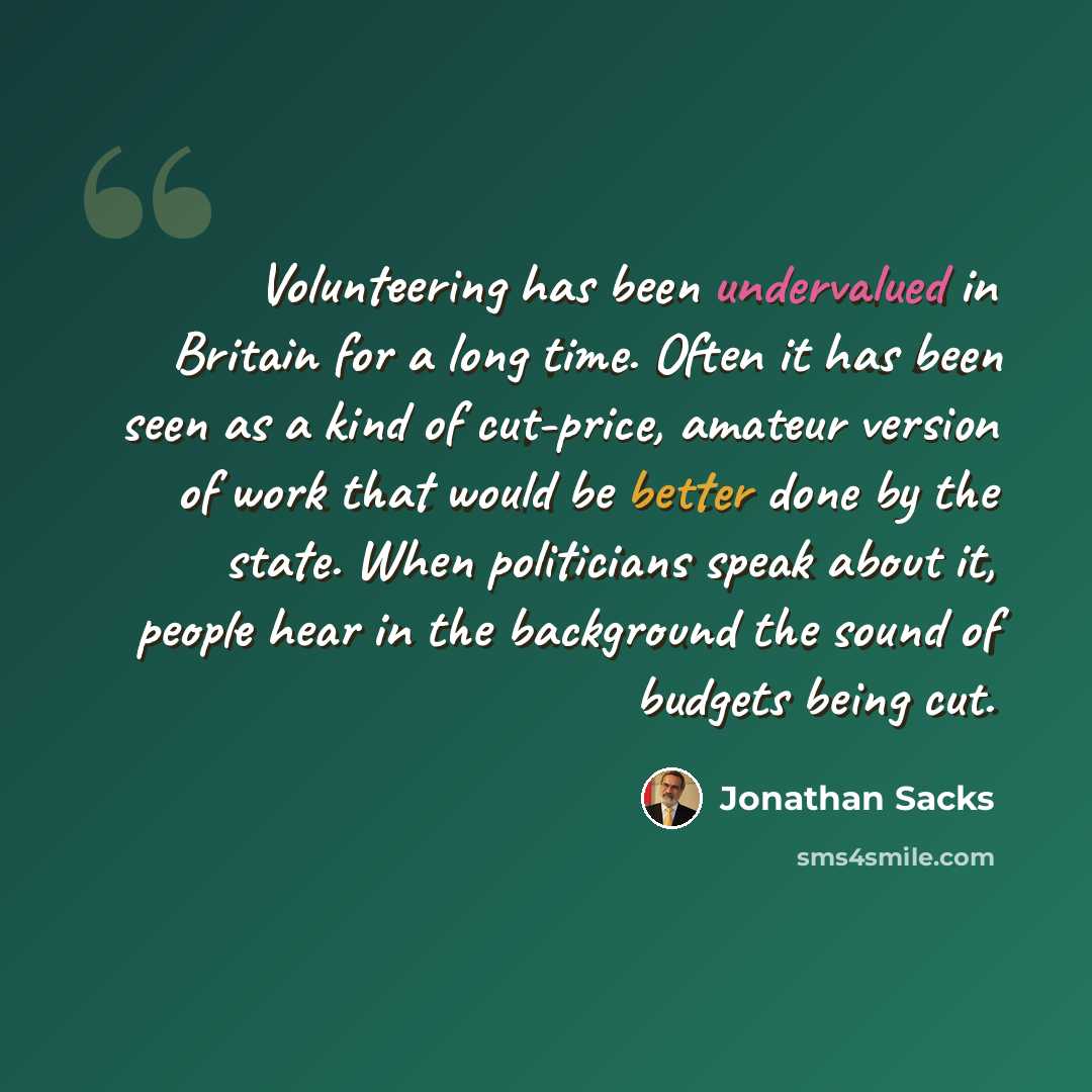 “Volunteering has been undervalued in Britain for a long time. Often it has been seen as a kind of cut-price, amateur version of work that would be better done by the state. When politicians speak about it, people hear in the background the sound of budgets being cut.” quote by Jonathan Sacks