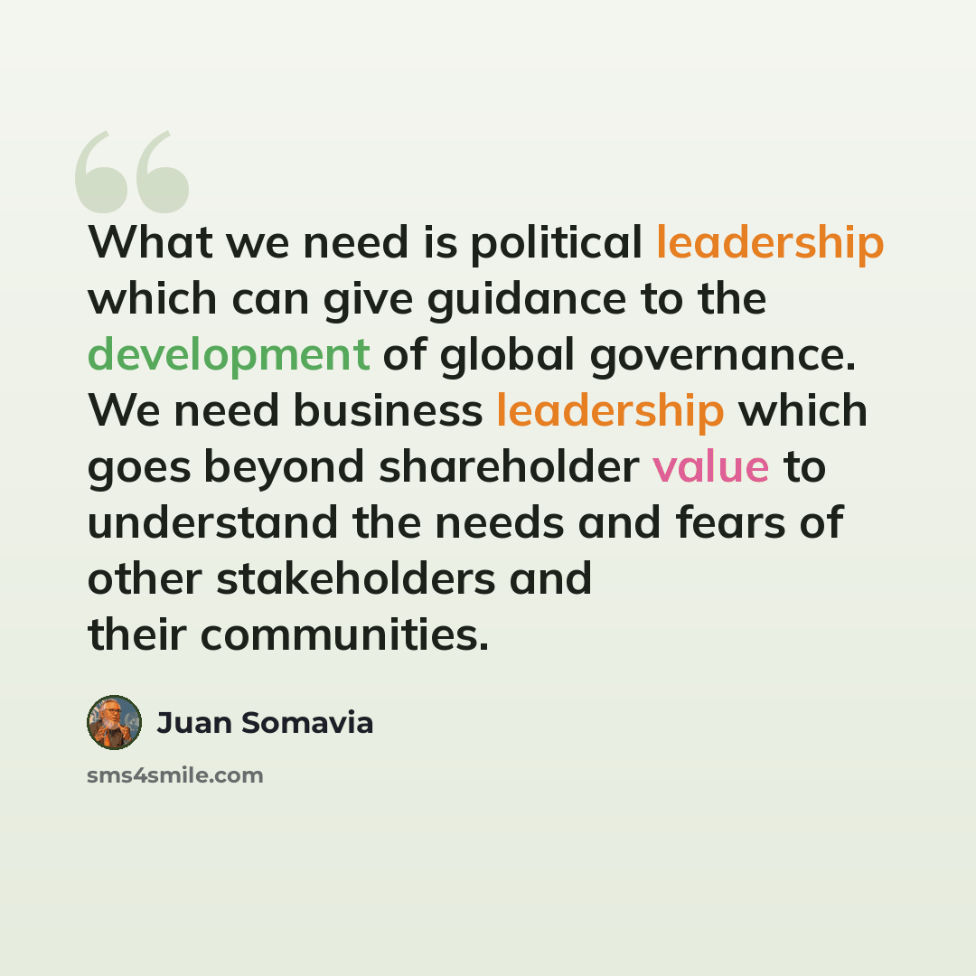 “What we need is political leadership which can give guidance to the development of global governance. We need business leadership which goes beyond shareholder value to understand the needs and fears of other stakeholders and their communities.” quote by Juan Somavia