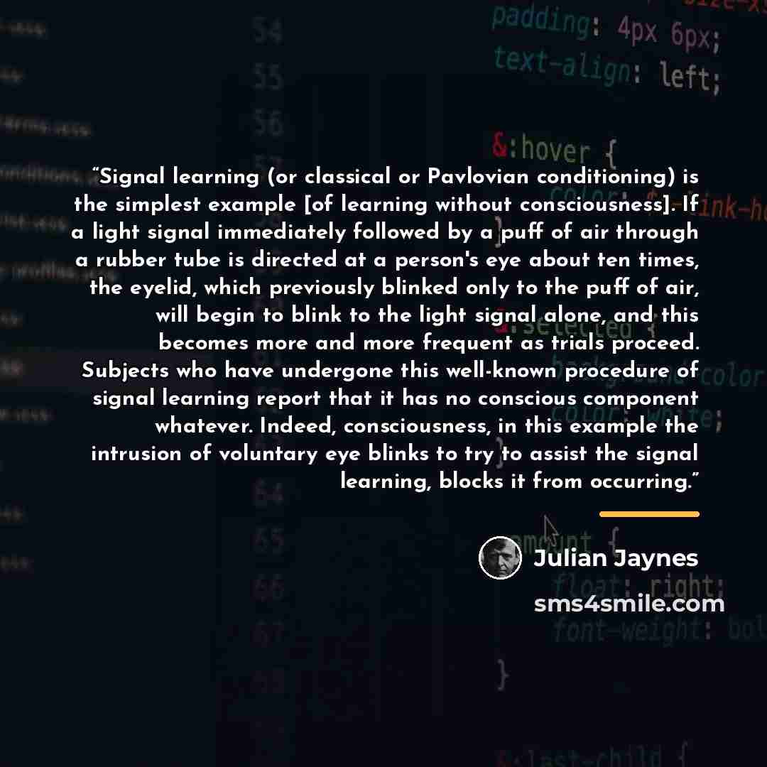 “Signal learning (or classical or Pavlovian conditioning) is the simplest example [of learning without consciousness]. If a light signal immediately followed by a puff of air through a rubber tube is directed at a person's eye about ten times, the eyelid, which previously blinked only to the puff…” quote by Julian Jaynes