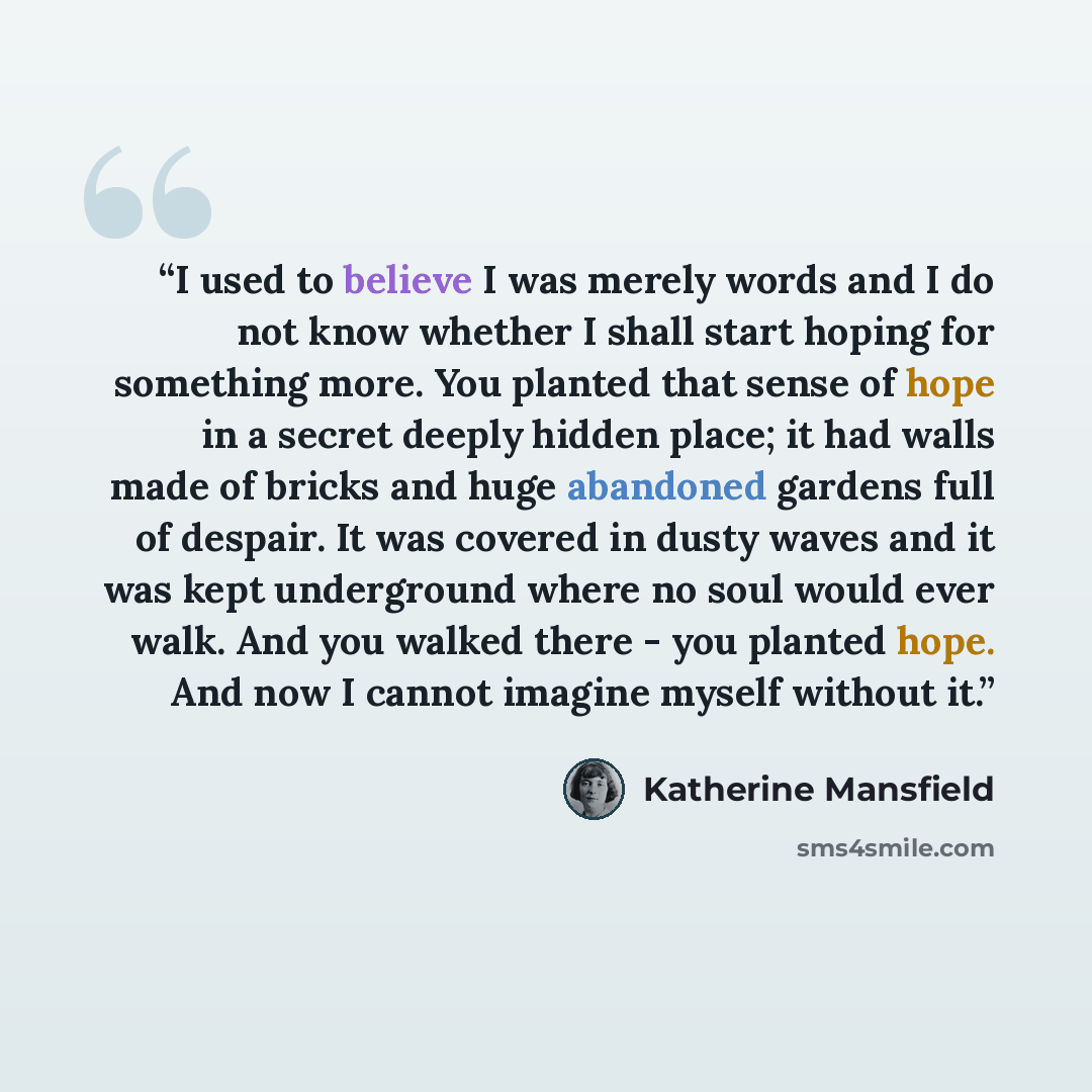 “I used to believe I was merely words and I do not know whether I shall start hoping for something more. You planted that sense of hope in a secret deeply hidden place; it had walls made of bricks and huge abandoned gardens full of despair. It was covered in dusty waves and it was kept underground…” quote by Katherine Mansfield