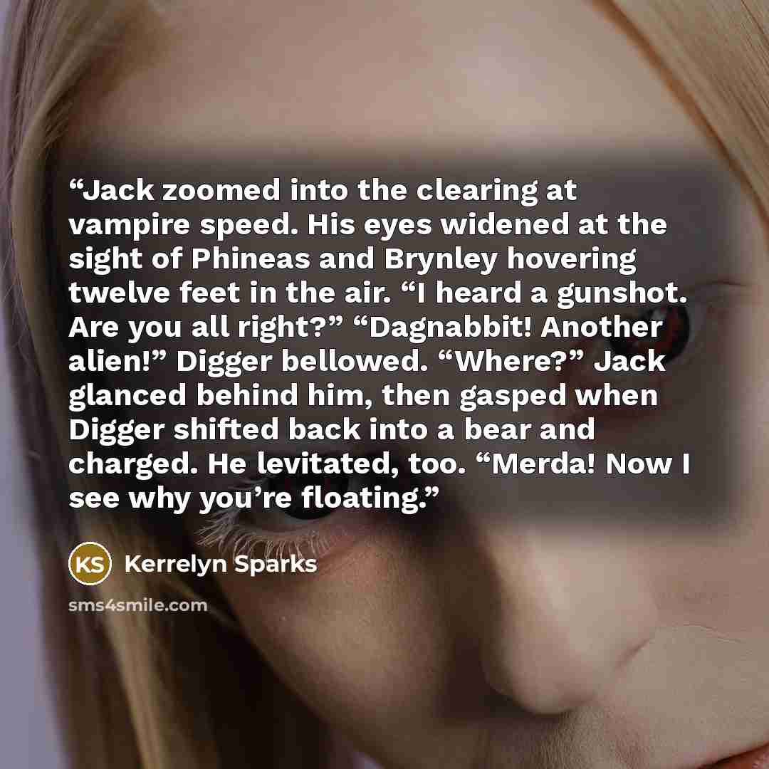 “Jack zoomed into the clearing at vampire speed. His eyes widened at the sight of Phineas and Brynley hovering twelve feet in the air. “I heard a gunshot. Are you all right?” “Dagnabbit! Another alien!” Digger bellowed. “Where?” Jack glanced behind him, then gasped when Digger shifted back into a…” quote by Kerrelyn Sparks