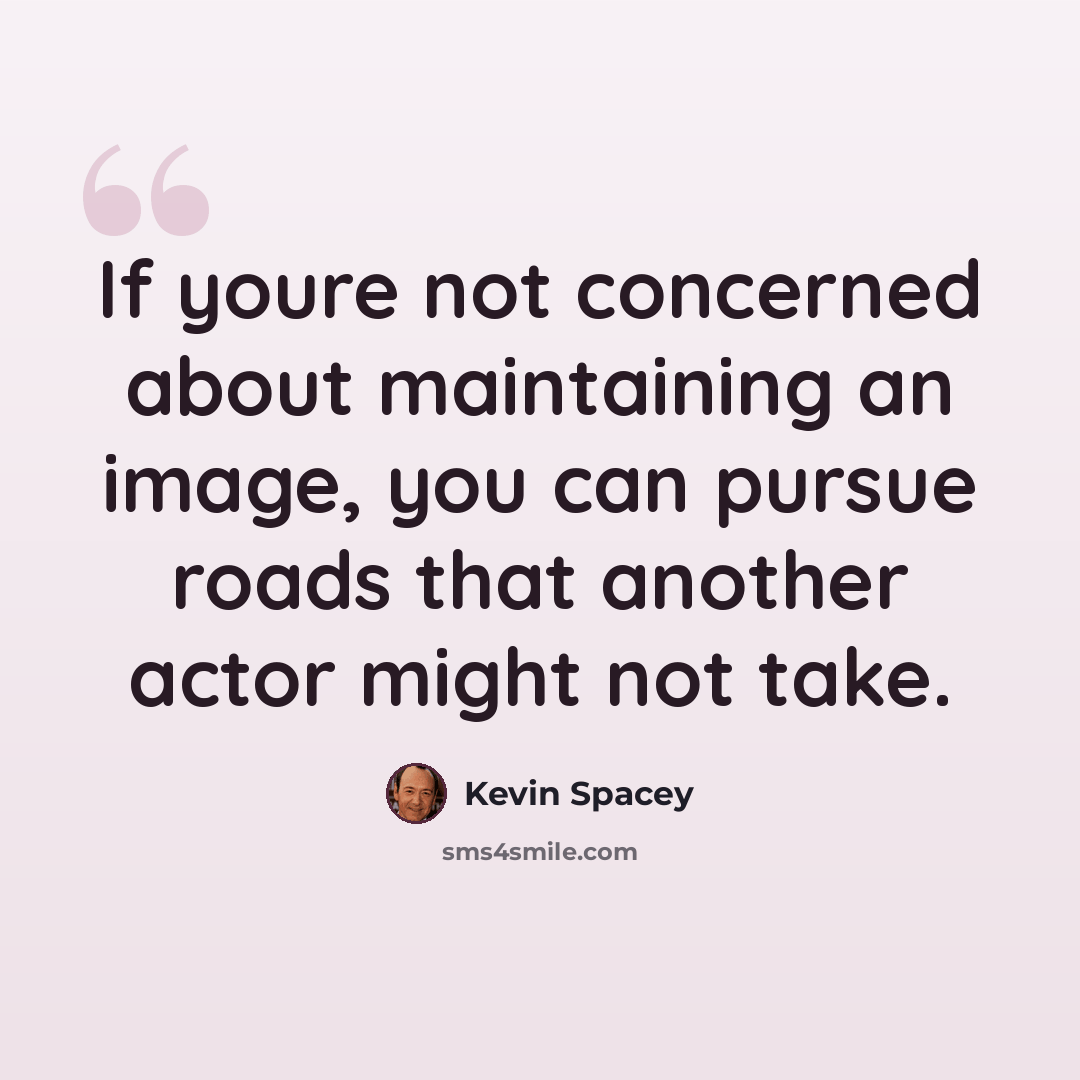“If youre not concerned about maintaining an image, you can pursue roads that another actor might not take.” quote by Kevin Spacey
