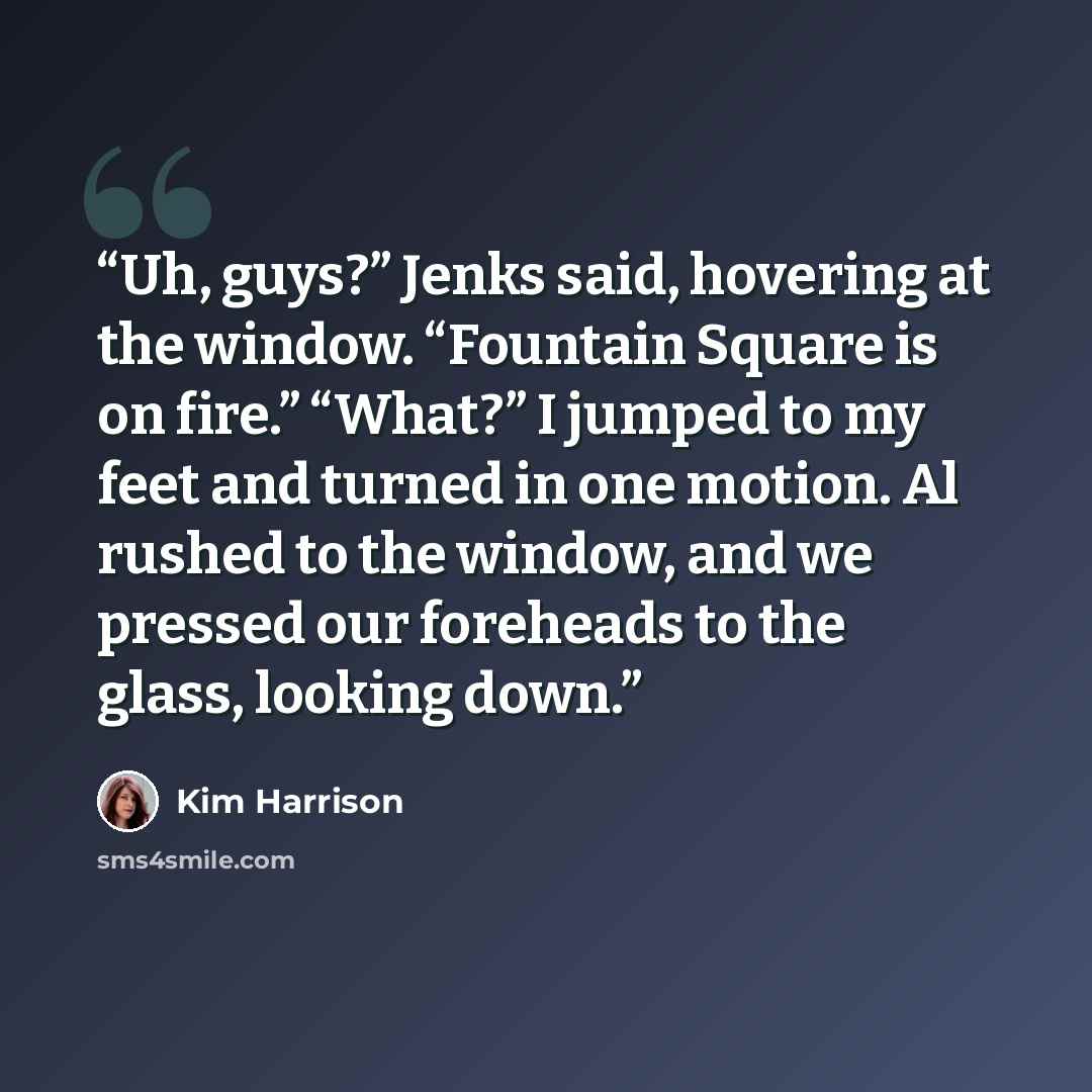 “Uh, guys?” Jenks said, hovering at the window. “Fountain Square is on fire.” “What?” I jumped to my feet and turned in one motion. Al rushed to the window, and we pressed our foreheads to the glass, looking down.” quote by Kim Harrison