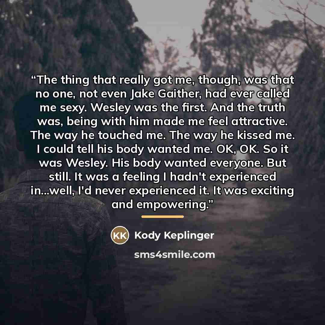 “The thing that really got me, though, was that no one, not even Jake Gaither, had ever called me sexy. Wesley was the first. And the truth was, being with him made me feel attractive. The way he touched me. The way he kissed me. I could tell his body wanted me. OK, OK. So it was Wesley. His body…” quote by Kody Keplinger