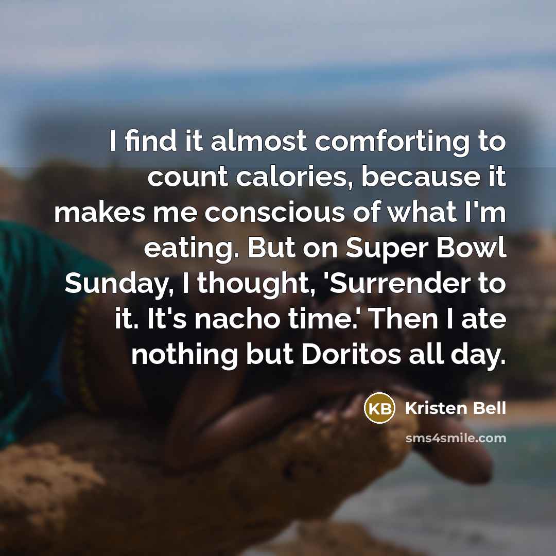 “I find it almost comforting to count calories, because it makes me conscious of what I'm eating. But on Super Bowl Sunday, I thought, 'Surrender to it. It's nacho time.' Then I ate nothing but Doritos all day.” quote by Kristen Bell