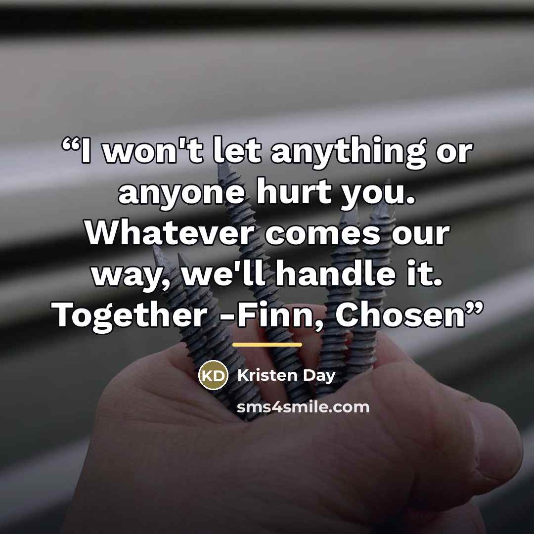 “I won't let anything or anyone hurt you. Whatever comes our way, we'll handle it. Together -Finn, Chosen” quote by Kristen Day