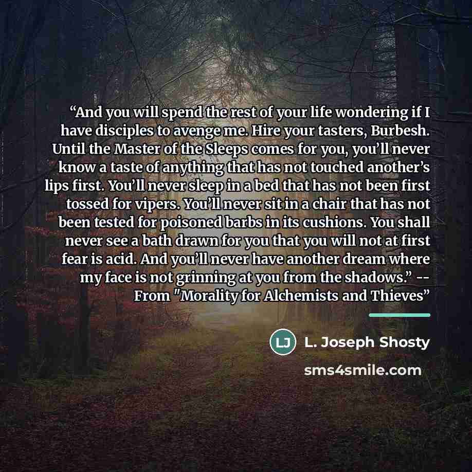 “And you will spend the rest of your life wondering if I have disciples to avenge me. Hire your tasters, Burbesh. Until the Master of the Sleeps comes for you, you’ll never know a taste of anything that has not touched another’s lips first. You’ll never sleep in a bed that has not been first tossed…” quote by L. Joseph Shosty
