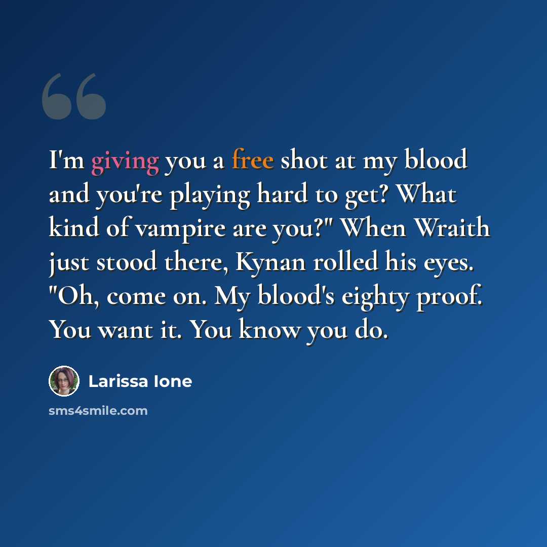 “I'm giving you a free shot at my blood and you're playing hard to get? What kind of vampire are you?" When Wraith just stood there, Kynan rolled his eyes. "Oh, come on. My blood's eighty proof. You want it. You know you do.” quote by Larissa Ione